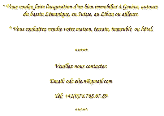 *Vous voulez faire l'acquisition d'un bien immobilier à Genève, autours du bassin Lémanique, en Suisse, au Liban ou ailleurs. * Vous souhaitez vendre votre maison, terrain, immeuble  ou hôtel. * Veuillez nous contacter: Email: odc.elie.n@gmail.com  Tél: +41(0)78.768.67.89